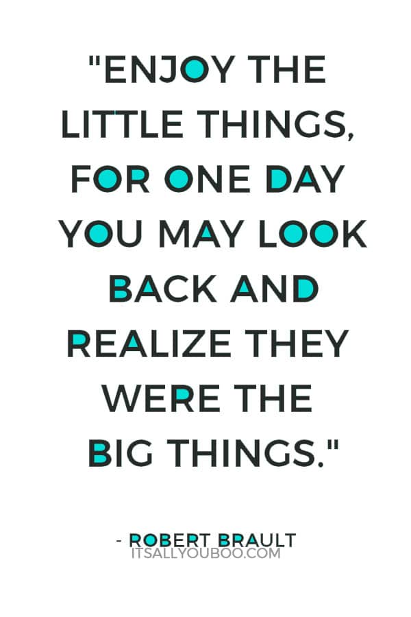 "Enjoy the little things, for one day you may look back and realize they were the big things." – Robert Brault