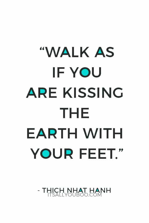 “Walk as if you are kissing the Earth with your feet.” – Thich Nhat Hanh