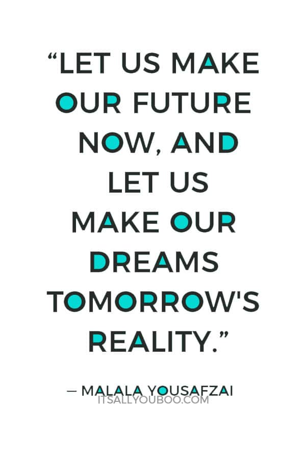 “Let us make our future now, and let us make our dreams tomorrow's reality.” – Malala Yousafzai 