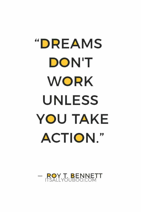 “Dreams don't work unless you take action. The surest way to make your dreams come true is to live them.”  ― Roy T. Bennett