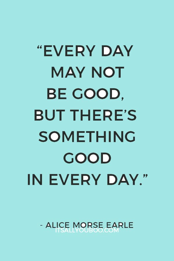 “Every day may not be good, but there’s something good in every day.” – Alice Morse Earle