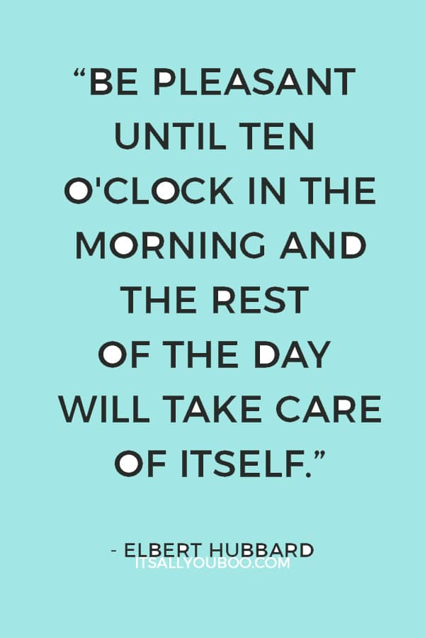 “Be pleasant until ten o'clock in the morning and the rest of the day will take care of itself.” – Elbert Hubbard