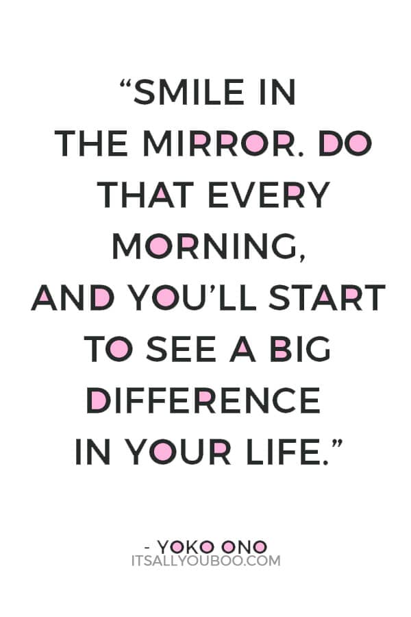 “Smile in the mirror. Do that every morning, and you’ll start to see a big difference in your life.” – Yoko Ono