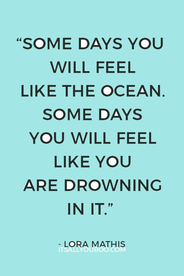 “Some days you will feel like the ocean. Some days you will feel like you are drowning in it.” – Lora Mathis