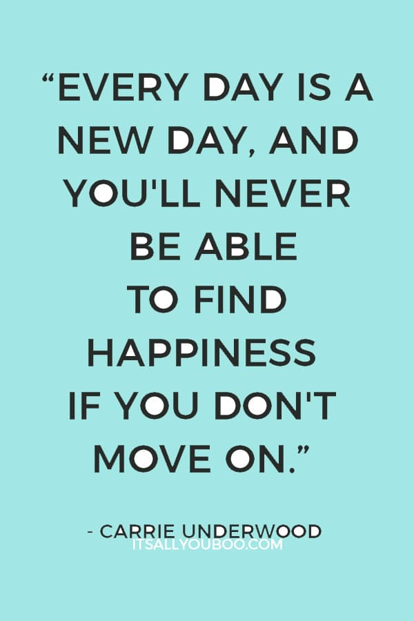 “Every day is a new day, and you'll never be able to find happiness if you don't move on.” ― Carrie Underwood 