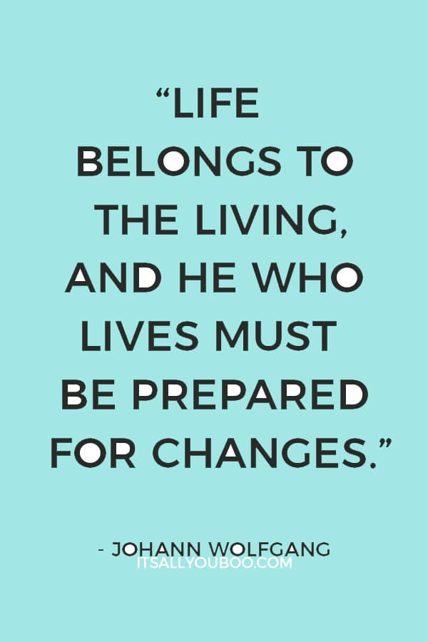 “Life belongs to the living, and he who lives must be prepared for changes.” ― Johann Wolfgang