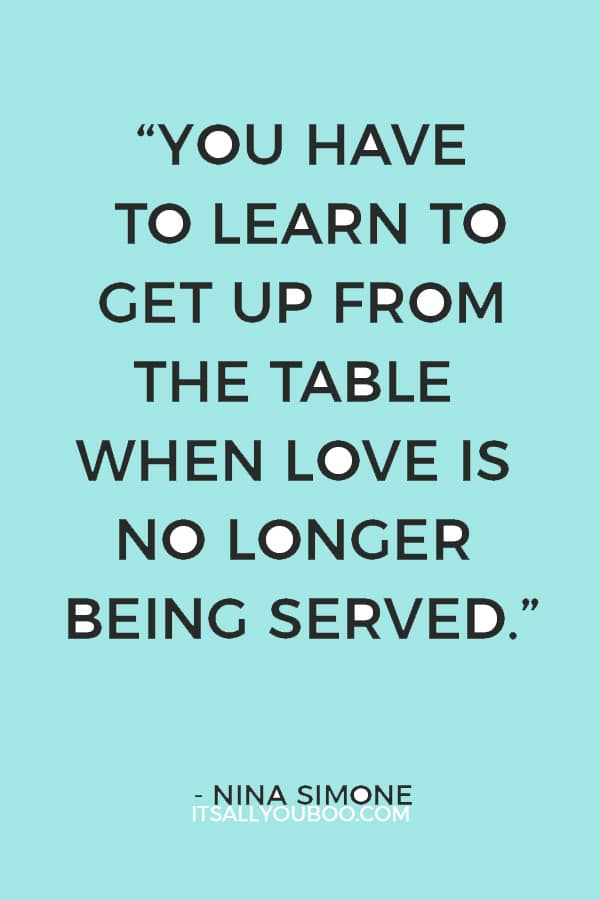 “You have to learn to get up from the table when love is no longer being served.” ―Nina Simone