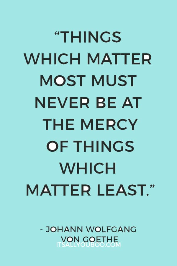 “Things which matter most must never be at the mercy of things which matter least.” ― Johann Wolfgang von Goethe