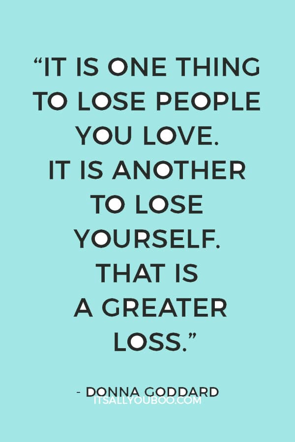 “It is one thing to lose people you love. It is another to lose yourself. That is a greater loss.” ― Donna Goddard