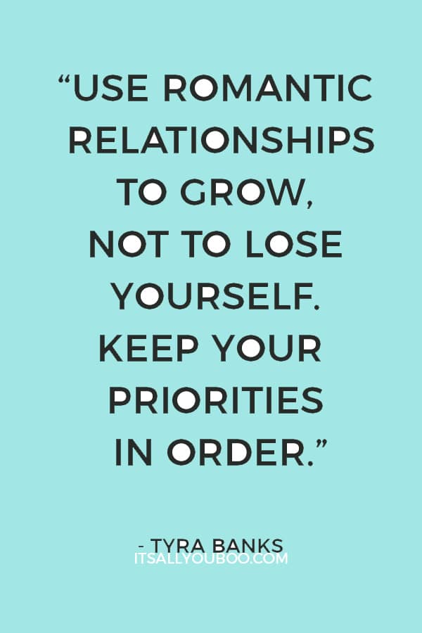 “Use romantic relationships to grow, not to lose yourself. Keep your priorities in order.” – Tyra Banks