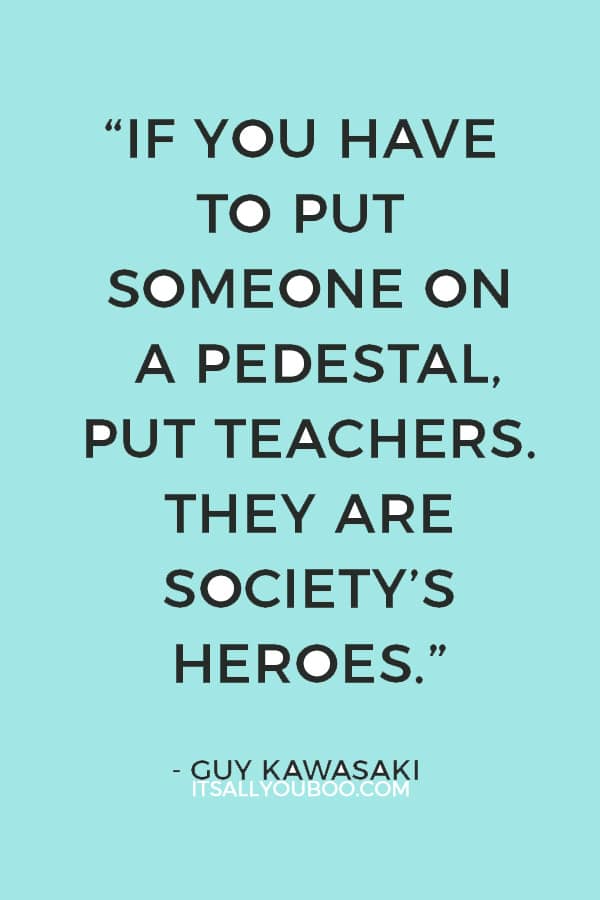 “If you have to put someone on a pedestal, put teachers. They are society’s heroes.” — Guy Kawasaki 