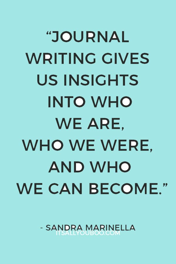 “Journal writing gives us insights into who we are, who we were, and who we can become.” ― Sandra Marinella