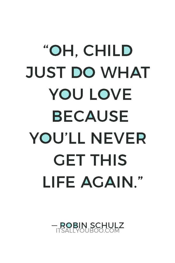 “Oh, child just do what you love because you’ll never get this life again.” — Robin Schulz