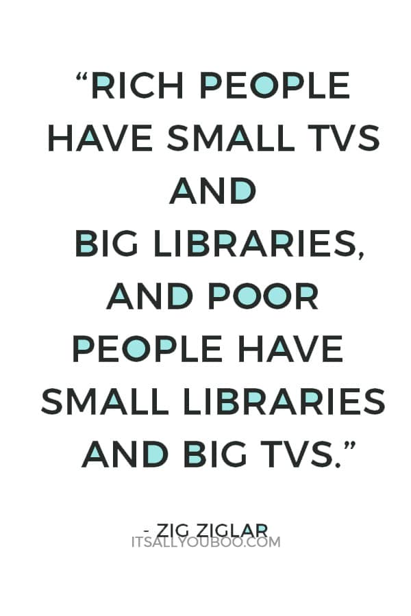 “Rich people have small TVs and big libraries, and poor people have small libraries and big TVs.” – Zig Ziglar