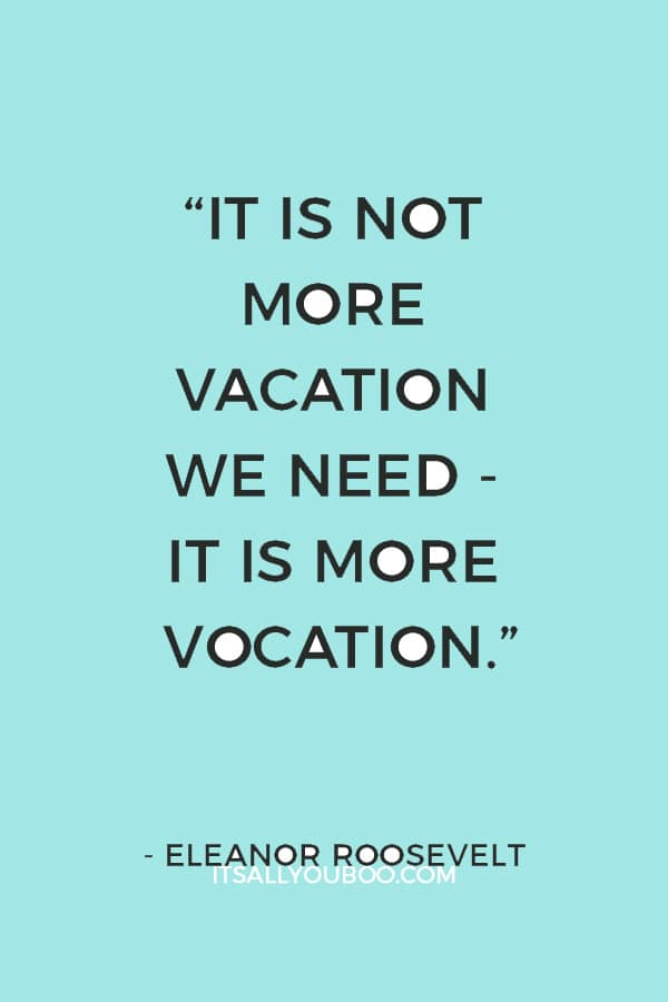 “It is not more vacation we need - it is more vocation.” – Eleanor Roosevelt