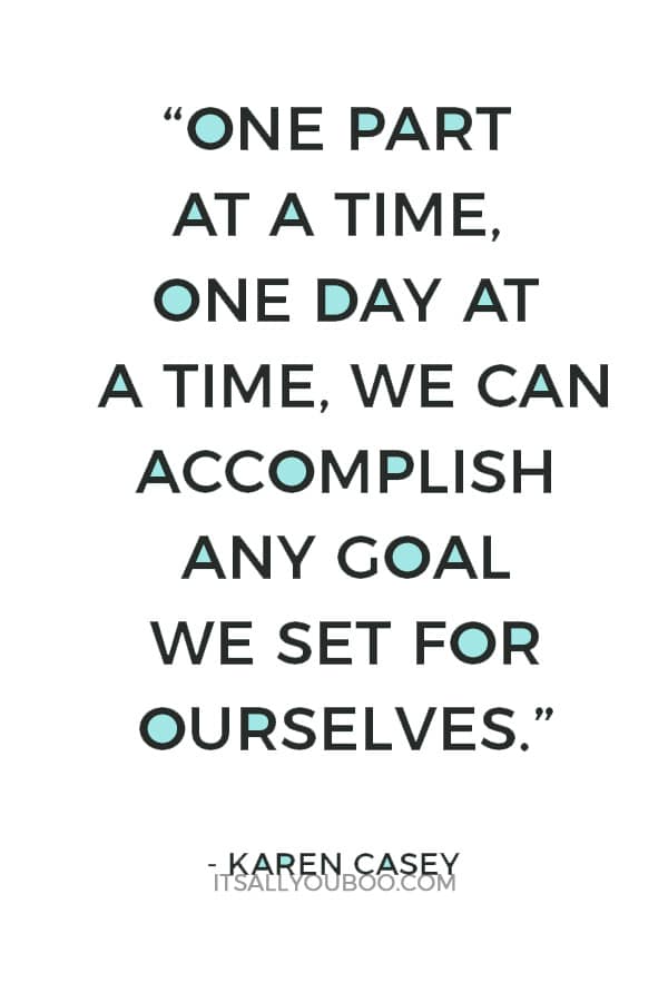 “One part at a time, one day at a time, we can accomplish any goal we set for ourselves.” — Karen Casey