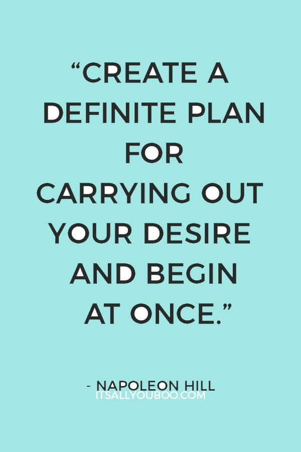 “Create a definite plan for carrying out your desire and begin at once, whether you ready or not, to put this plan into action.” ― Napoleon Hill