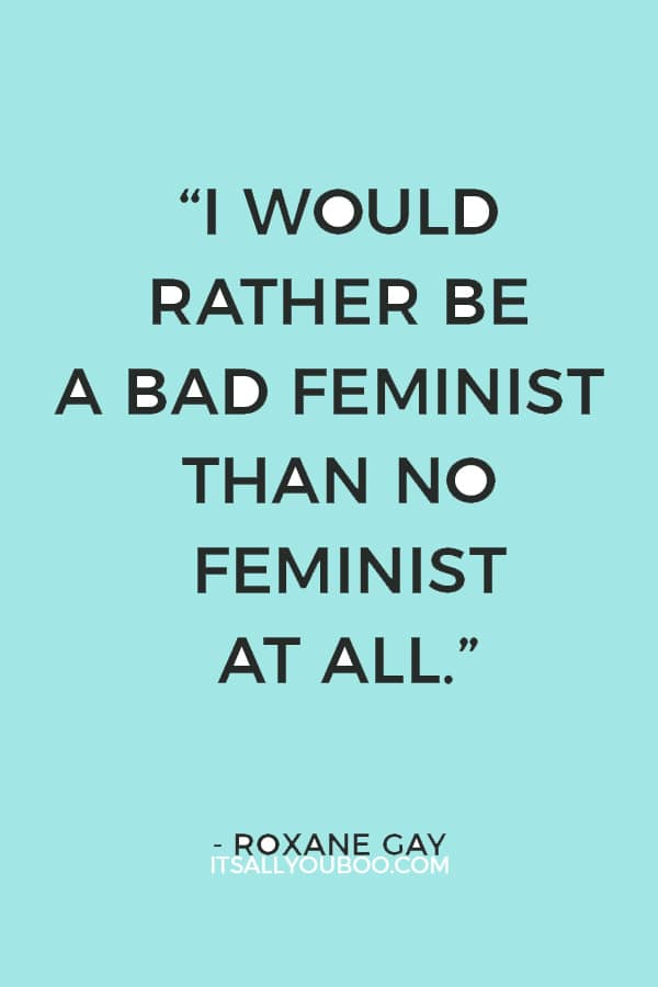 “I would rather be a bad feminist than no feminist at all.” ― Roxane Gay