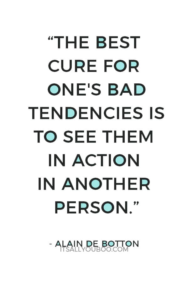 “The best cure for one's bad tendencies is to see them in action in another person.” ― Alain de Botton