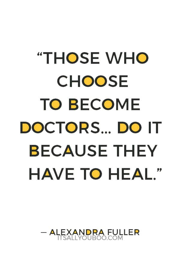 “There aren't enough doctors in Africa. Those who choose to become doctors here don't do it for the money or because they want to do good. They do it because they have to heal, the way most people need to breathe or eat or love.” — Alexandra Fuller