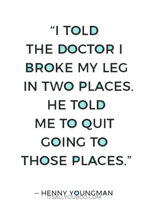 “I told the doctor I broke my leg in two places. He told me to quit going to those places.” — Henny Youngman