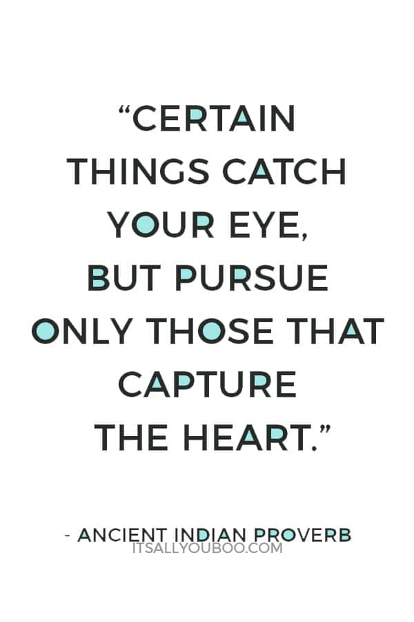 “Certain things catch your eye, but pursue only those that capture the heart.” — Ancient Indian Proverb