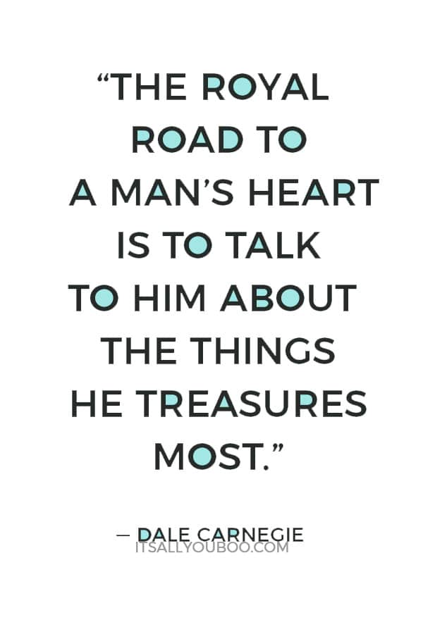 “The royal road to a man’s heart is to talk to him about the things he treasures most.” — Dale Carnegie