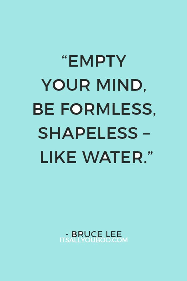 “Empty your mind, be formless, shapeless – like water." - Bruce Lee