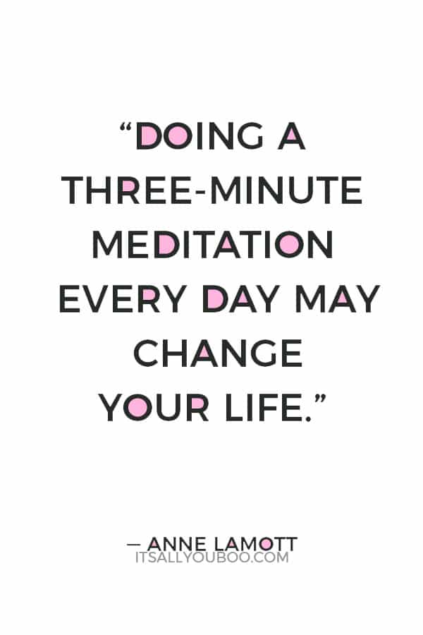 “Doing a three-minute meditation every day may change your life: It is the gateway drug to slowing down.” ― Anne Lamott