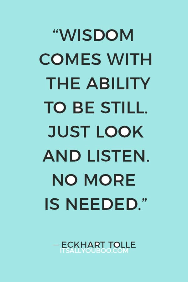 “Wisdom comes with the ability to be still. Just look and listen. No more is needed.” ― Eckhart Tolle