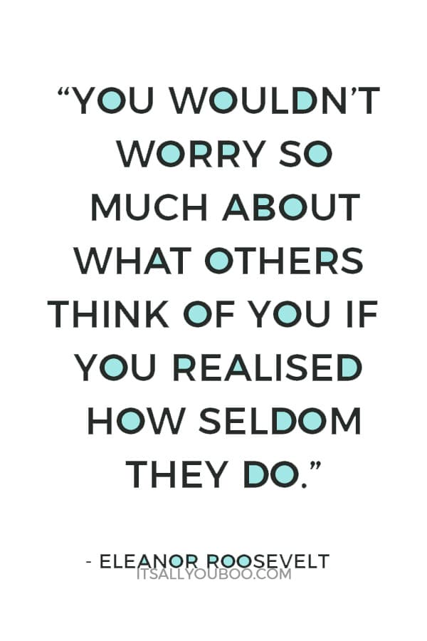 “You wouldn’t worry so much about what others think of you if you realised how seldom they do.” ― Eleanor Roosevelt