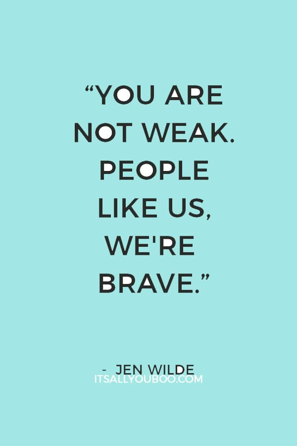 “You are not weak. People like us, we're brave. We're the ones who get up and face our worst fears every day. We keep fighting.” ― Jen Wilde