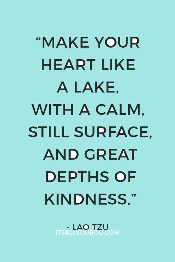 “Make your heart like a lake, with a calm, still surface, and great depths of kindness.” — Lao Tzu