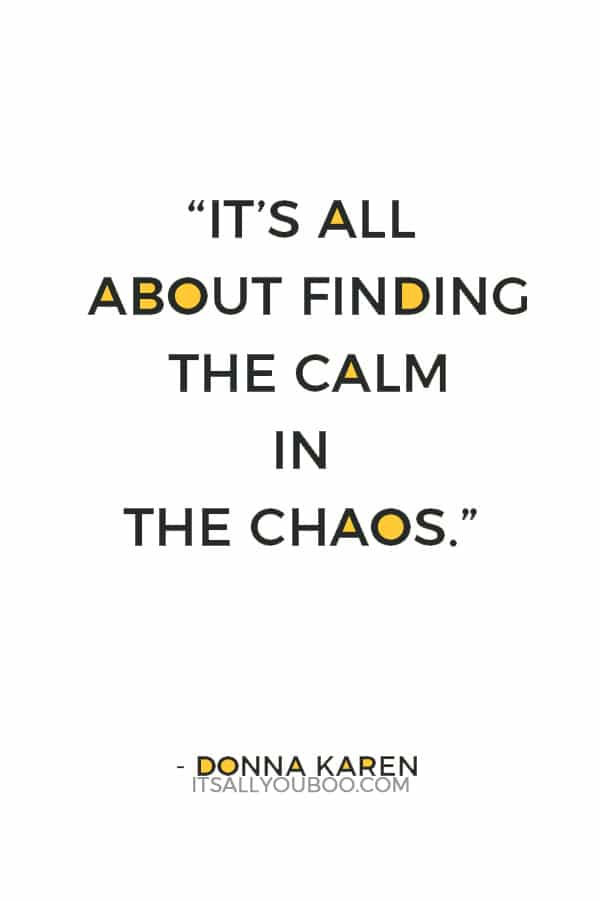 “It’s all about finding the calm in the chaos.” — Donna Karen