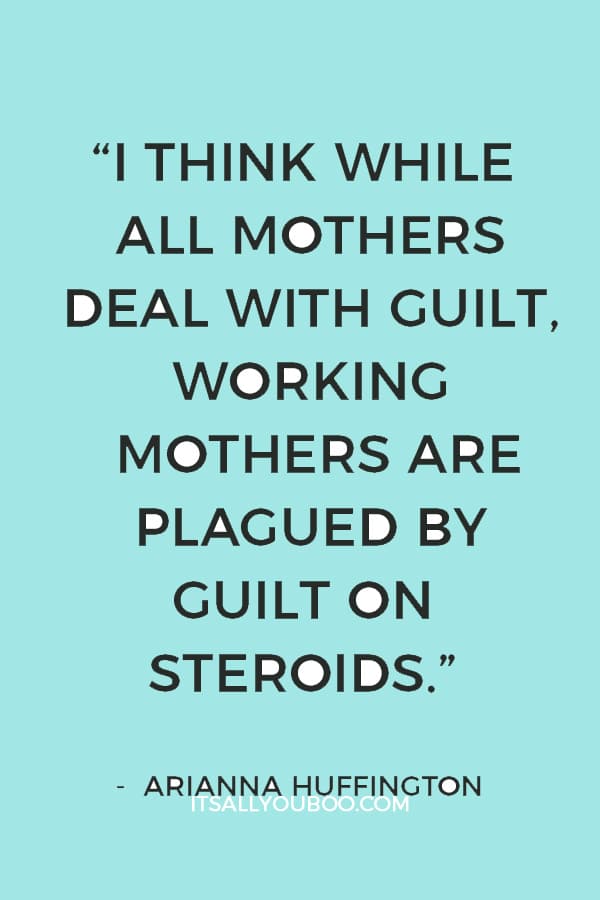 “I think while all mothers deal with guilt, working mothers are plagued by guilt on steroids.” — Arianna Huffington