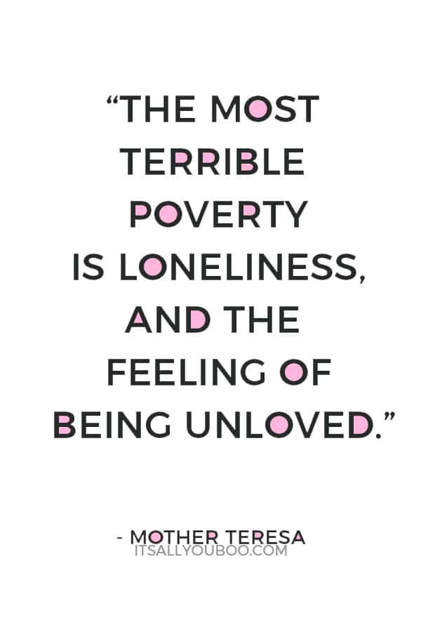 “The most terrible poverty is loneliness, and the feeling of being unloved.”― Mother Teresa