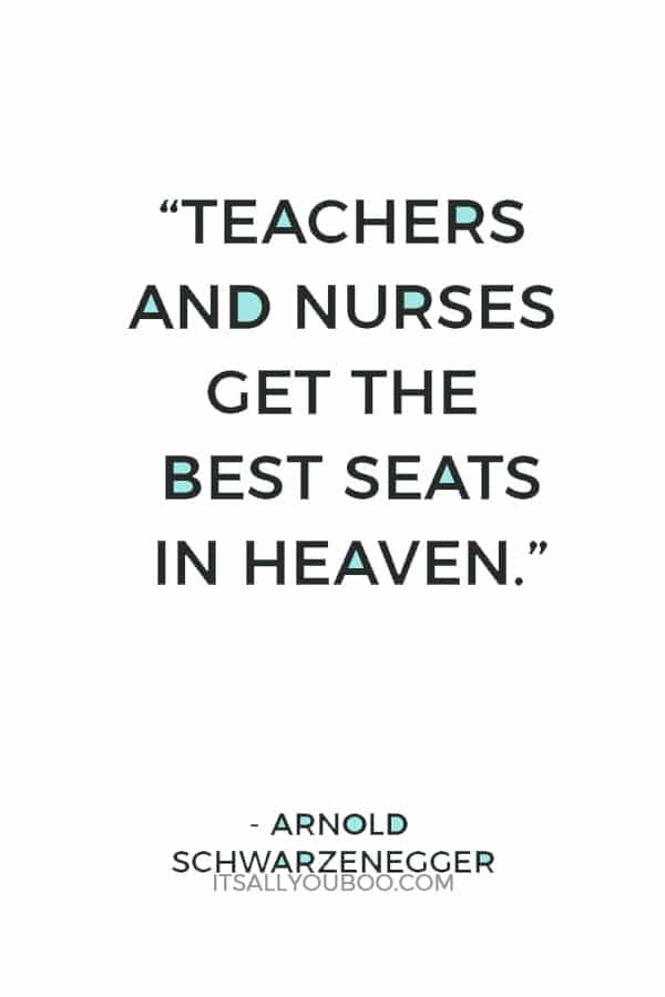 “Teachers and nurses get the best seats in Heaven.” ― Arnold Schwarzenegger