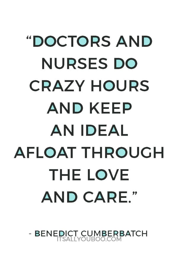 “Doctors and nurses do crazy hours and keep an ideal afloat through the love and care that they have for their craft and their patients and the institution of the NHS. We should be very proud of it.” ― Benedict Cumberbatch