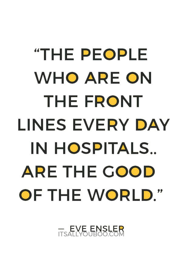 “The people who are on the front lines every day in hospitals, nurses, the people who are running clinics, the people who are taking care of your children, those are the people who are the lovers of the world, are the good of the world.” ― Eve Ensler