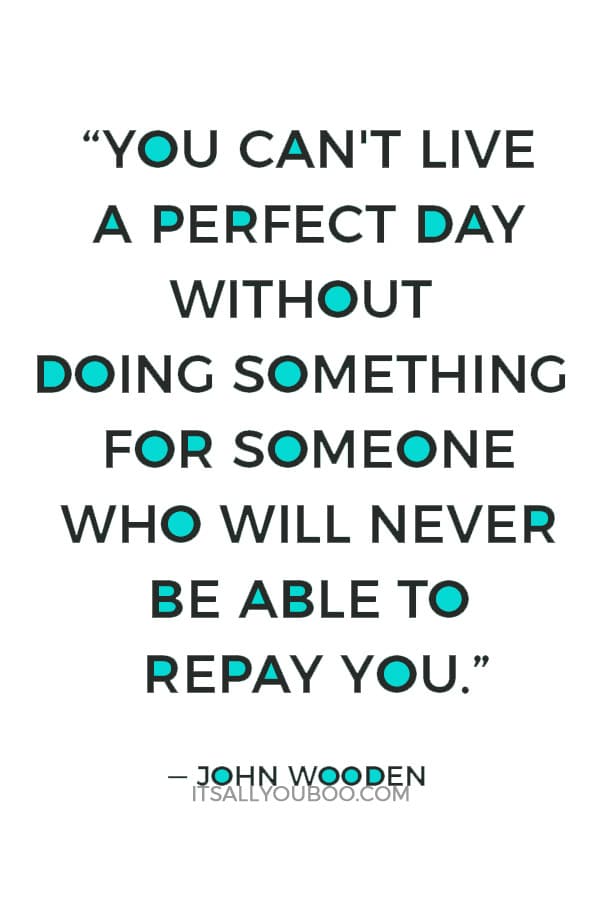 “You can't live a perfect day without doing something for someone who will never be able to repay you.” — John Wooden