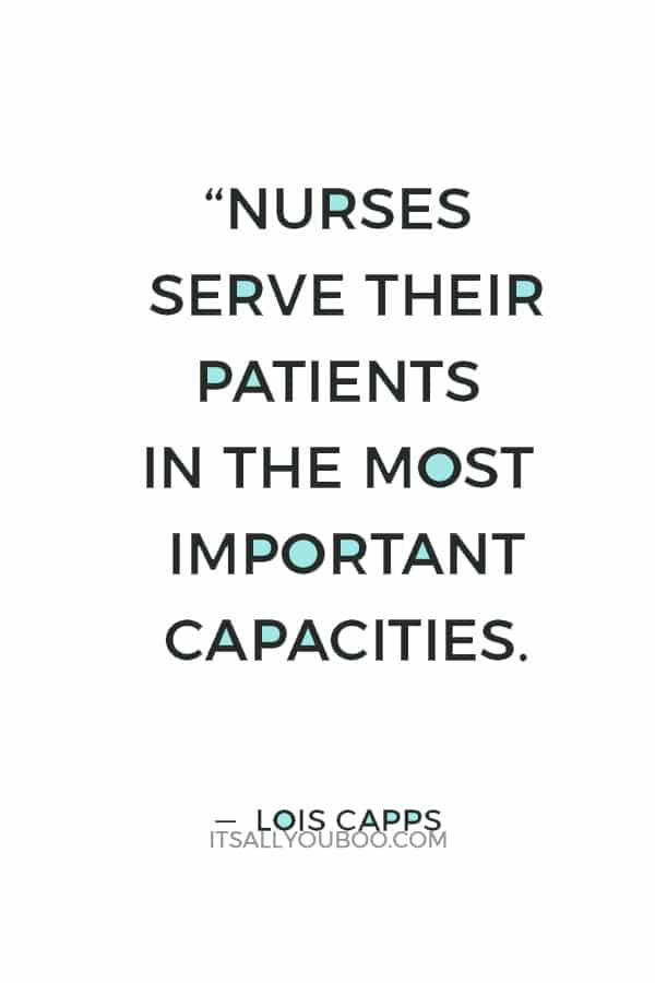 “Nurses serve their patients in the most important capacities. We know that they serve as our first lines of communication when something goes wrong or when we are concerned about health.” ― Lois Capps