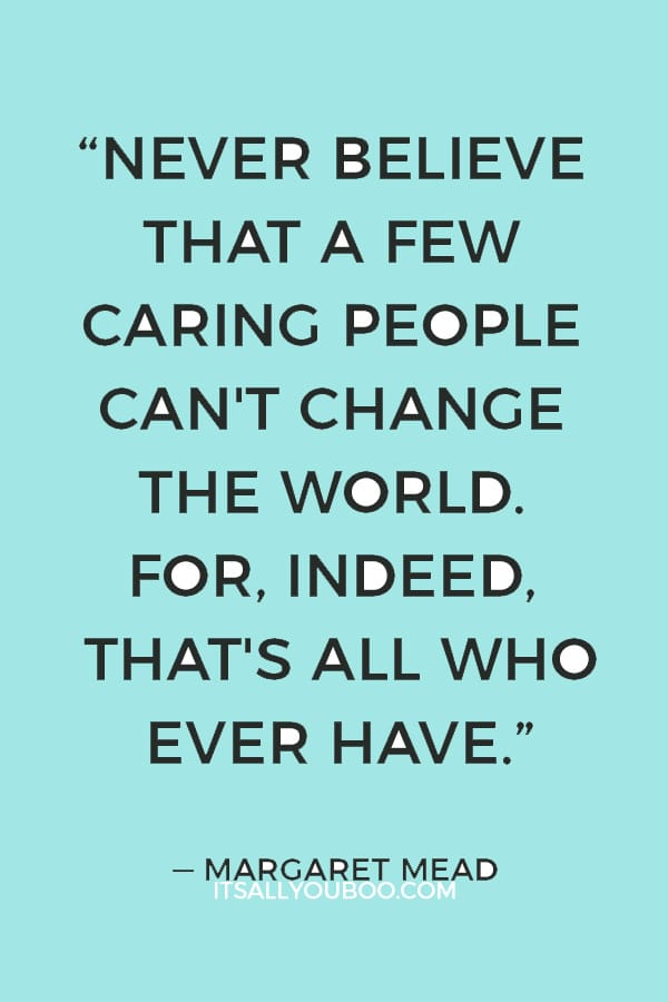 “Never believe that a few caring people can't change the world. For, indeed, that's all who ever have.” — Margaret Mead