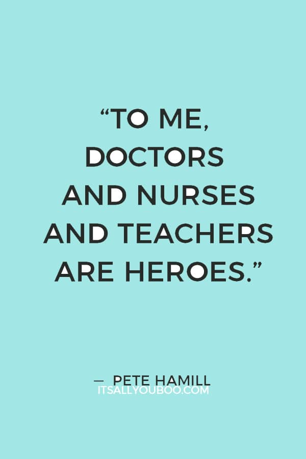 “To me, doctors and nurses and teachers are heroes, doing often infinitely more difficult work than the more flamboyant kind of a hero.” ― Pete Hamill