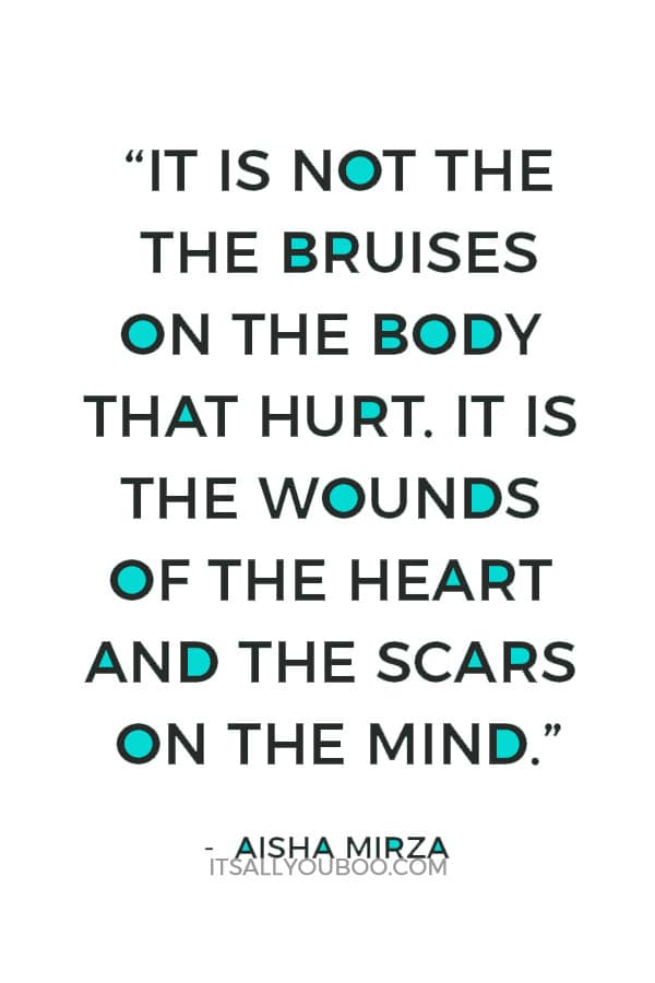 “It is not the the bruises on the body that hurt. It is the wounds of the heart and the scars on the mind.”― Aisha Mirza