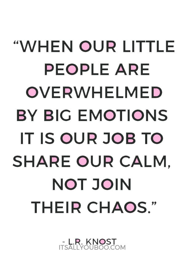 “When our little people are overwhelmed by big emotions it is our job to share our calm, not join their chaos.” — L.R. Knost