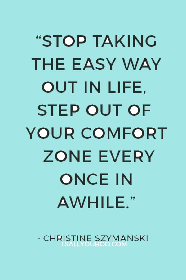 “Stop taking the easy way out in life, step out of your comfort zone every once in awhile” ― Christine Szymanski