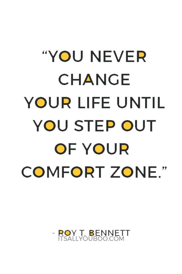 “You never change your life until you step out of your comfort zone; change begins at the end of your comfort zone.” ― Roy T. Bennett