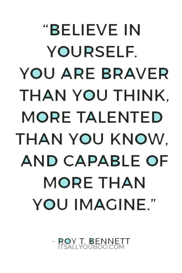 “Believe in yourself. You are braver than you think, more talented than you know, and capable of more than you imagine.” ― Roy T. Bennett,