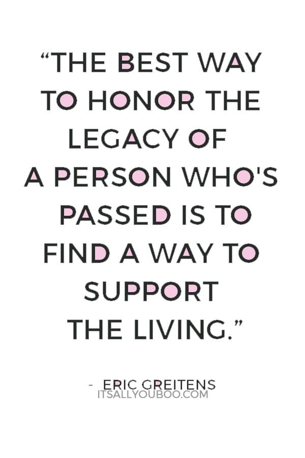 “The best way to honor the legacy of a person who's passed is to find a way to support the living.” ― Eric Greitens