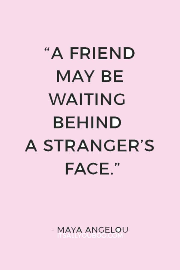 “A friend may be waiting behind a stranger’s face.” ― Maya Angelou